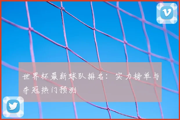 世界杯最新球队排名：实力榜单与夺冠热门预测