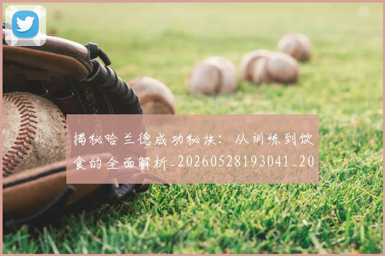 揭秘哈兰德成功秘诀:从训练到饮食的全面解析_20260528193041_20260609201910