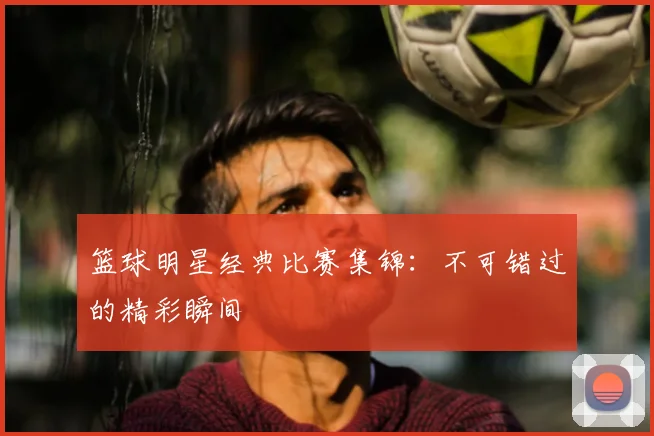 篮球明星经典比赛集锦：不可错过的精彩瞬间