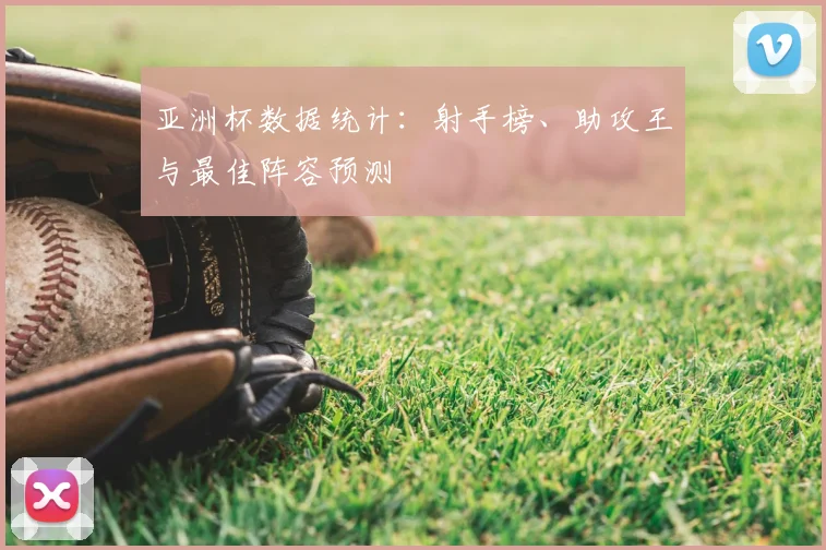 亚洲杯数据统计:射手榜、助攻王与最佳阵容预测