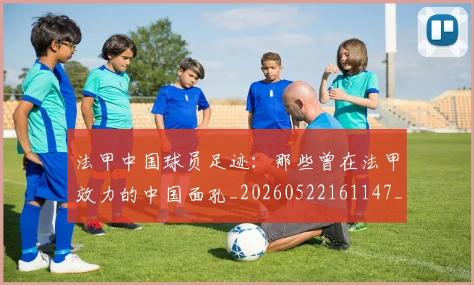 法甲中国球员足迹:那些曾在法甲效力的中国面孔_20260522161147_20260610170048