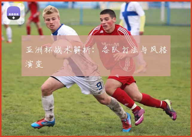 亚洲杯战术解析:各队打法与风格演变