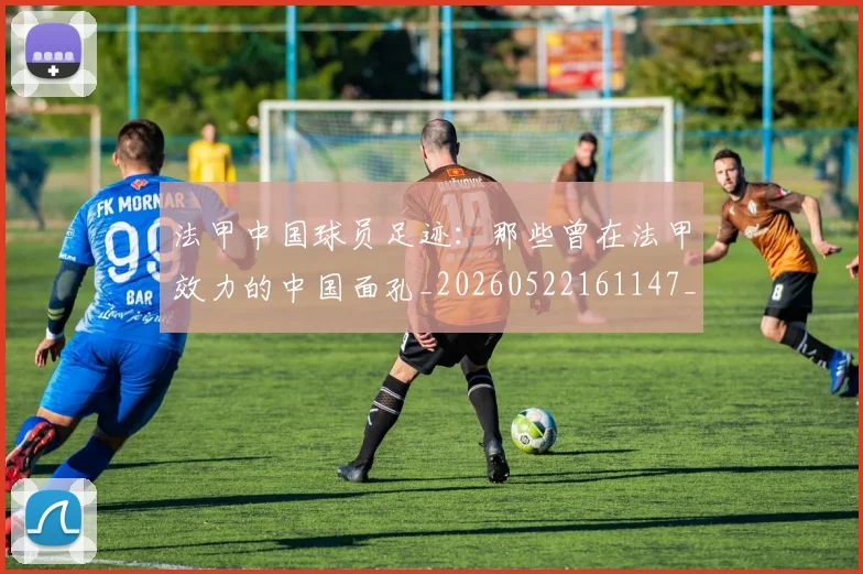 法甲中国球员足迹:那些曾在法甲效力的中国面孔_20260522161147_20260610170048