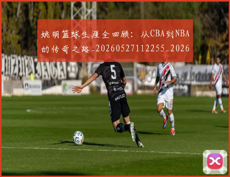 姚明篮球生涯全回顾:从CBA到NBA的传奇之路_20260527112255_20260609174141
