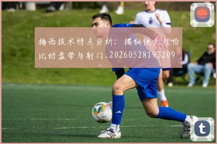 梅西技术特点分析：揭秘他无与伦比的盘带与射门_20260528193209